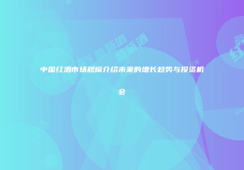 中国红酒市场规模介绍未来的增长趋势与投资机会