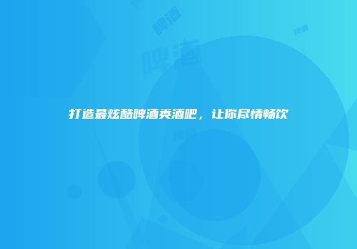 打造最炫酷啤酒类酒吧，让你尽情畅饮