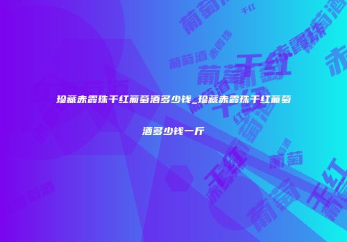 珍藏赤霞珠干红葡萄酒多少钱_珍藏赤霞珠干红葡萄酒多少钱一斤