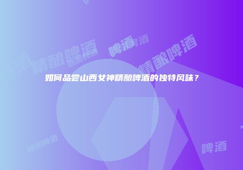 如何品尝山西女神精酿啤酒的独特风味？