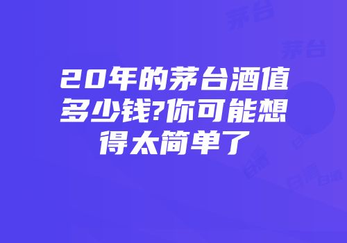 20年的茅台酒值多少钱?你可能想得太简单了