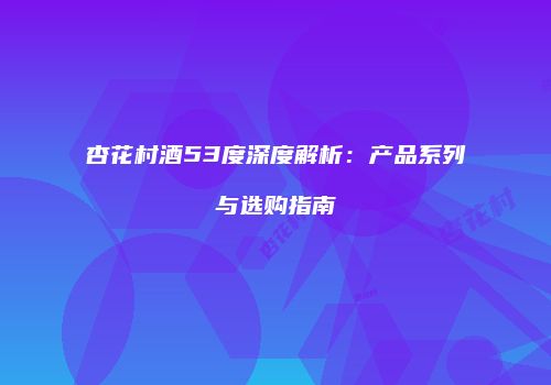 杏花村酒53度深度解析：产品系列与选购指南