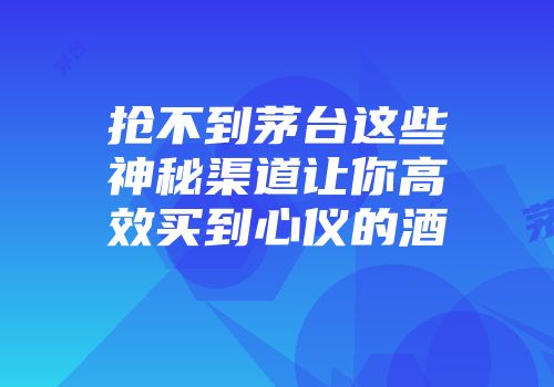 抢不到茅台这些神秘渠道让你高效买到心仪的酒