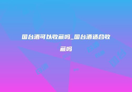 国台酒可以收藏吗_国台酒适合收藏吗