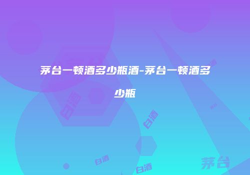 茅台一顿酒多少瓶酒-茅台一顿酒多少瓶