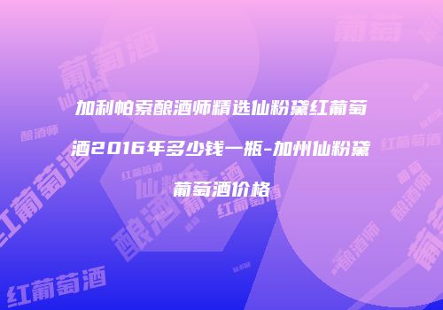 加利帕索酿酒师精选仙粉黛红葡萄酒2016年多少钱一瓶-加州仙粉黛葡萄酒价格
