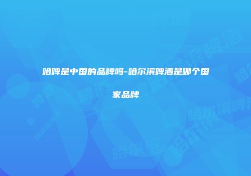 哈啤是中国的品牌吗-哈尔滨啤酒是哪个国家品牌