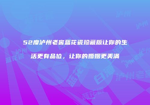 52度泸州老窖蓝花瓷珍藏版让你的生活更有品位，让你的婚姻更美满