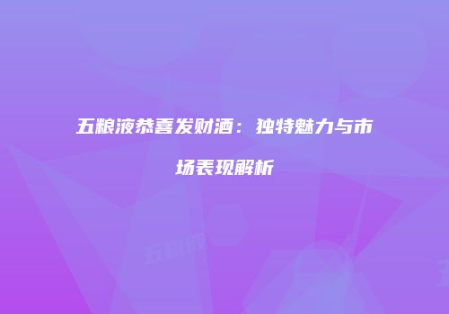 五粮液恭喜发财酒：独特魅力与市场表现解析