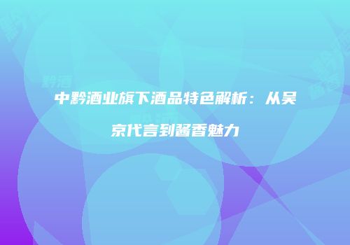 中黔酒业旗下酒品特色解析：从吴京代言到酱香魅力