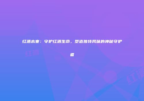 红酒木塞：守护红酒生命，塑造独特风味的神秘守护者