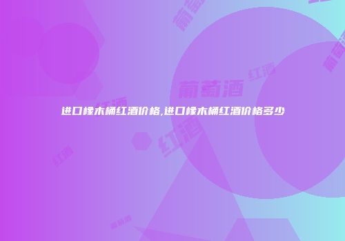 进口橡木桶红酒价格,进口橡木桶红酒价格多少