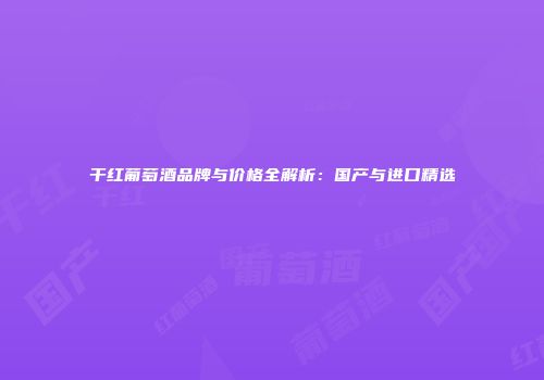干红葡萄酒品牌与价格全解析：国产与进口精选