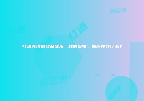 红酒赤珠霞砖品味不一样的爱情，你还在等什么？