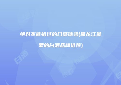 绝对不能错过的口感体验(黑龙江最爱的白酒品牌推荐)