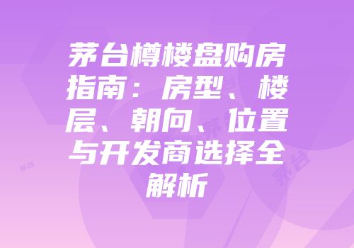 茅台樽楼盘购房指南：房型、楼层、朝向、位置与开发商选择全解析