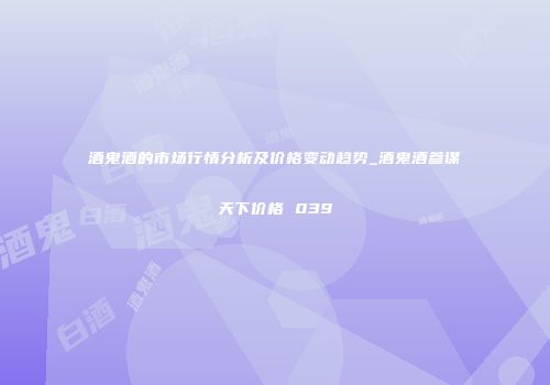 酒鬼酒的市场行情分析及价格变动趋势_酒鬼酒参谋天下价格 039
