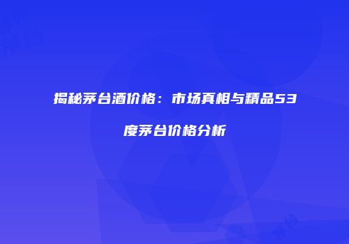 揭秘茅台酒价格：市场真相与精品53度茅台价格分析