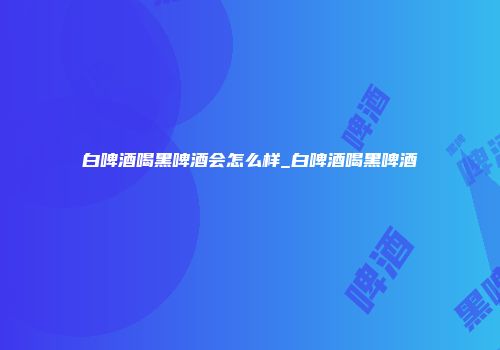 白啤酒喝黑啤酒会怎么样_白啤酒喝黑啤酒