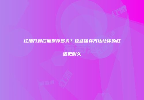 红酒开封后能保存多久？这些保存方法让你的红酒更耐久