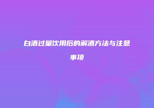 白酒过量饮用后的解酒方法与注意事项