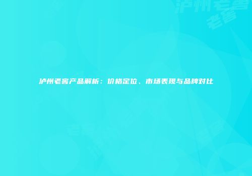 泸州老窖产品解析：价格定位、市场表现与品牌对比