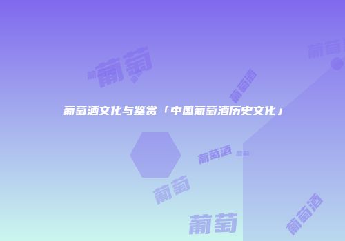葡萄酒文化与鉴赏「中国葡萄酒历史文化」