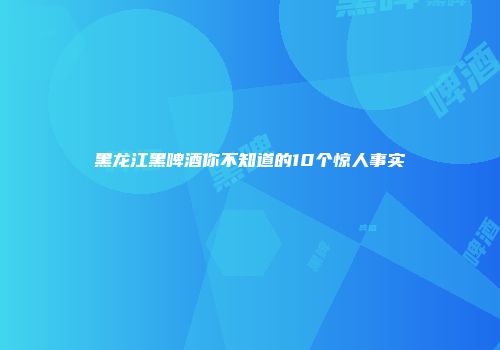 黑龙江黑啤酒你不知道的10个惊人事实