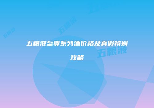五粮液至尊系列酒价格及真假辨别攻略