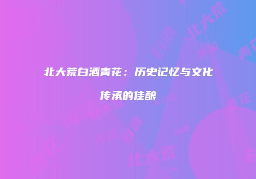 北大荒白酒青花：历史记忆与文化传承的佳酿