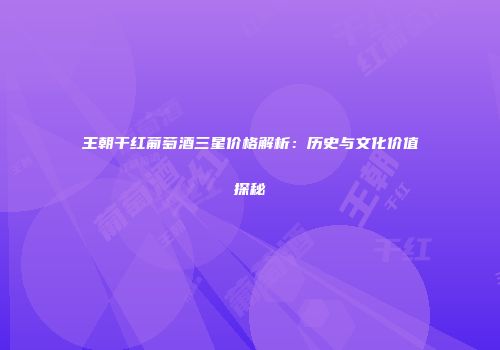 王朝干红葡萄酒三星价格解析：历史与文化价值探秘