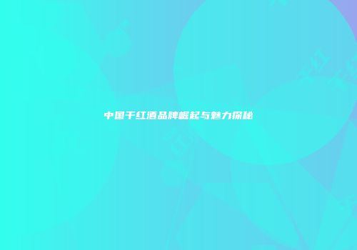 中国干红酒品牌崛起与魅力探秘