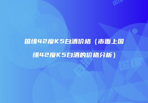 国缘42度K5白酒价格（市面上国缘42度K5白酒的价格分析）