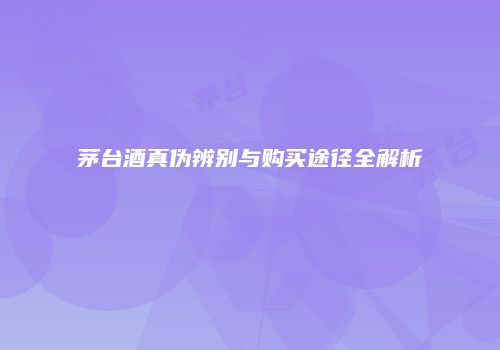 茅台酒真伪辨别与购买途径全解析