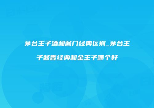 茅台王子酒和酱门经典区别_茅台王子酱香经典和金王子哪个好