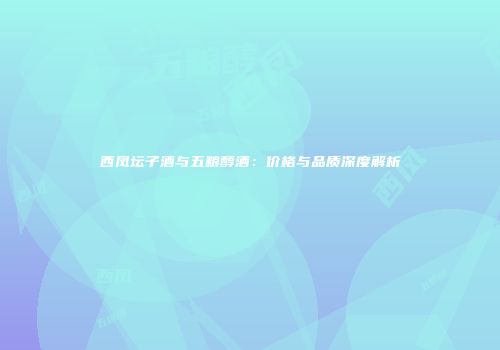 西凤坛子酒与五粮醇酒：价格与品质深度解析
