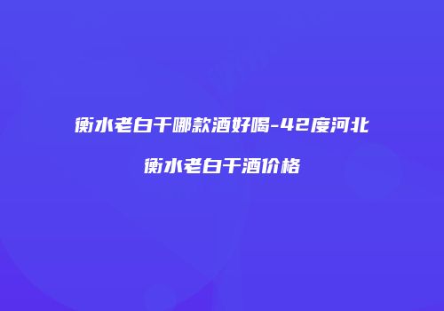 衡水老白干哪款酒好喝-42度河北衡水老白干酒价格