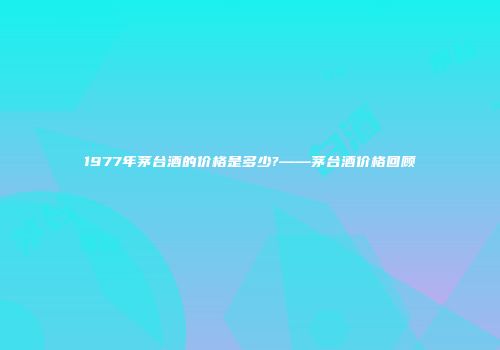1977年茅台酒的价格是多少?——茅台酒价格回顾