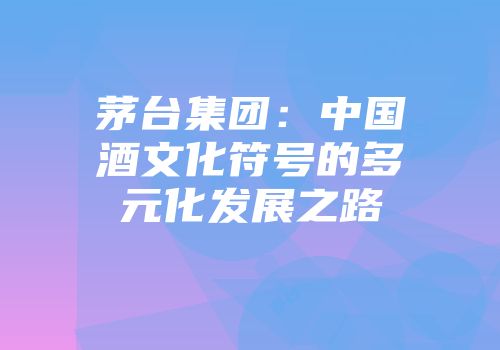 茅台集团：中国酒文化符号的多元化发展之路