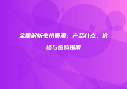 全面解析亳州贡酒：产品特点、价格与选购指南