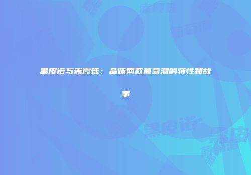 黑皮诺与赤霞珠：品味两款葡萄酒的特性和故事