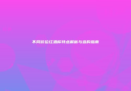 不同价位红酒杯特点解析与选购指南