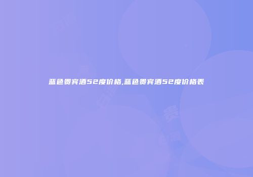蓝色贵宾酒52度价格,蓝色贵宾酒52度价格表