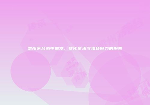 贵州茅台酒中国龙：文化传承与独特魅力的探索