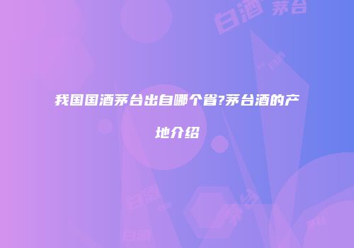 我国国酒茅台出自哪个省?茅台酒的产地介绍