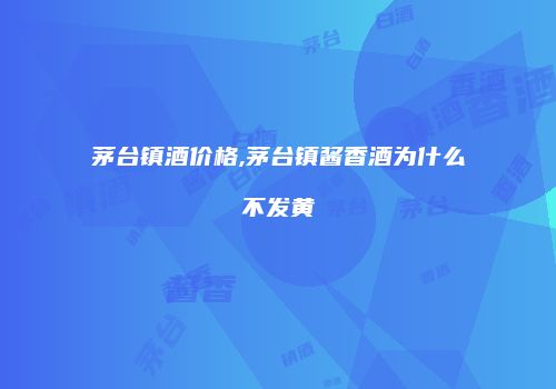 茅台镇酒价格,茅台镇酱香酒为什么不发黄