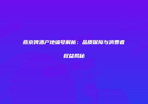 燕京啤酒产地编号解析：品质保障与消费者权益揭秘