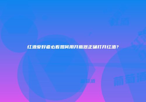红酒爱好者必看如何用开瓶器正确打开红酒？