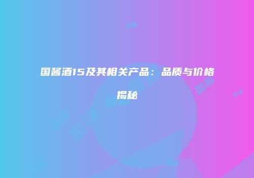 国酱酒15及其相关产品：品质与价格揭秘