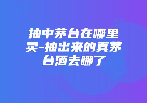 抽中茅台在哪里卖-抽出来的真茅台酒去哪了